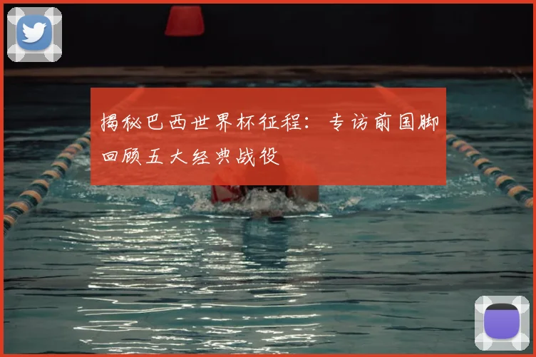 揭秘巴西世界杯征程:专访前国脚回顾五大经典战役