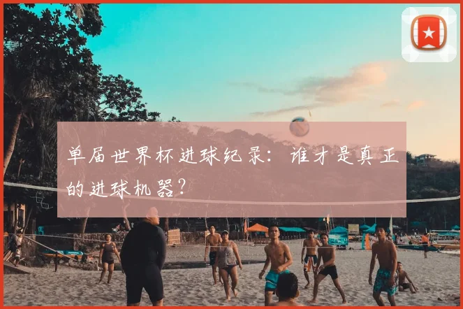 单届世界杯进球纪录:谁才是真正的进球机器?