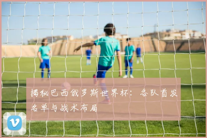 揭秘巴西俄罗斯世界杯:各队首发名单与战术布局