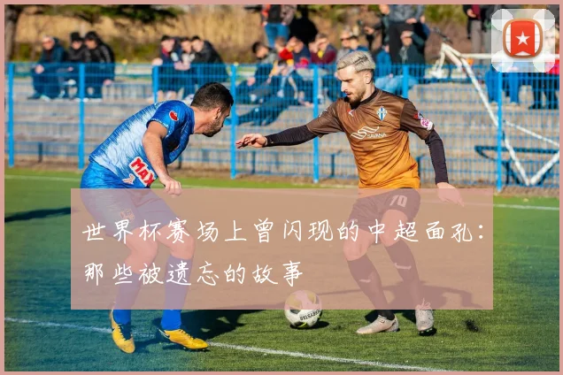 世界杯赛场上曾闪现的中超面孔:那些被遗忘的故事