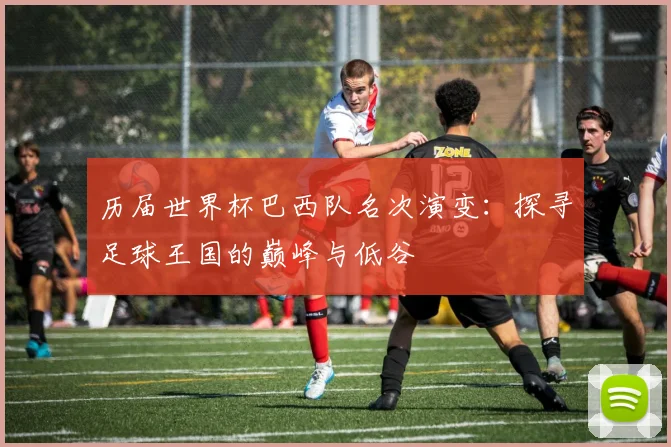 历届世界杯巴西队名次演变:探寻足球王国的巅峰与低谷