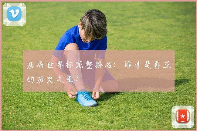 历届世界杯完整排名:谁才是真正的历史之王?