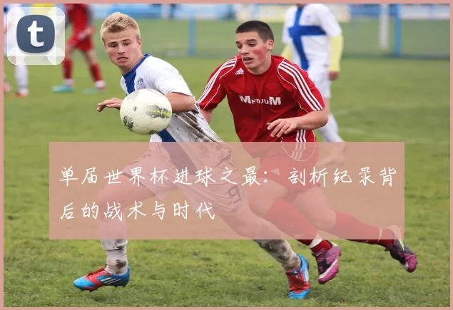 单届世界杯进球之最:剖析纪录背后的战术与时代