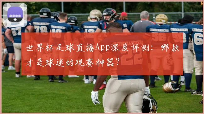 世界杯足球直播App深度评测:哪款才是球迷的观赛神器?