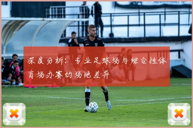 深度分析:专业足球场与综合性体育场办赛的场地差异